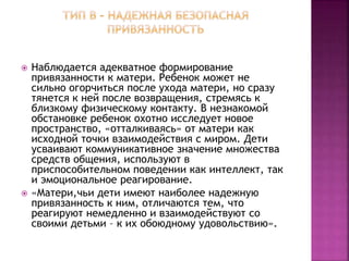  Наблюдается адекватное формирование
привязанности к матери. Ребенок может не
сильно огорчиться после ухода матери, но сразу
тянется к ней после возвращения, стремясь к
близкому физическому контакту. В незнакомой
обстановке ребенок охотно исследует новое
пространство, «отталкиваясь» от матери как
исходной точки взаимодействия с миром. Дети
усваивают коммуникативное значение множества
средств общения, используют в
приспособительном поведении как интеллект, так
и эмоциональное реагирование.
 «Матери,чьи дети имеют наиболее надежную
привязанность к ним, отличаются тем, что
реагируют немедленно и взаимодействуют со
своими детьми – к их обоюдному удовольствию».
 