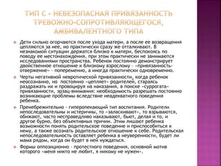  Дети сильно огорчаются после ухода матери, а после ее возвращения
цепляются за нее, но практически сразу же отталкивают. В
незнакомой ситуации держатся близко к матери, беспокоясь по
поводу ее местонахождения, при этом практически не занимаются
исследованиями пространства. Ребенок постоянно демонстрирует
двойственное отношение к близкому взрослому – «привязанность-
отвержение» – попеременно, а иногда практически одновременно.
 Черты негативной невротической привязанности, когда ребенок
неосознанно, но постоянно «цепляет» родителей, стараясь
раздражать их и провоцируя на наказания, в поиске «суррогата»
привязанности, эрзац-внимания: необходимость разрешать постоянно
возникающие проблемы вследствие неадекватного поведения
ребенка.
 Пренебрежительно - гиперопекающий тип воспитания. Родители
непоследовательны и истеричны, то «заласкивают», то взрываются,
обижают, часто несправедливо наказывают, бьют, делая и то, и
другое бурно, без объективных причин. Этим лишают ребенка
возможности понять родительское поведение и приспособиться к
нему, а также осознать родительское отношение к себе. Родительская
непоследовательность оставляет ребенка в неуверенности, будет ли
мама рядом, когда он будет в ней нуждаться.
 Формы оппозиционно – протестного поведения, основной мотив
которого «меня никто не любит, я никому не нужен».
 
