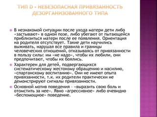  В незнакомой ситуации после ухода матери дети либо
«застывают» в одной позе, либо убегают от пытающейся
приблизиться матери после ее появления. Ориентация
на родителя отсутствует. Такие дети научились
выживать, нарушая все правила и границы
человеческих отношений, отказываясь от привязанности
в пользу силы: им «не надо», чтобы их любили, они
предпочитают, чтобы их боялись.
 Характерен для детей, подвергающихся
систематическому жестокому обращению и насилию,
«спартанскому воспитанию». Они не имеют опыта
привязанности, т.к. их родители практически не
демонстрируют сигналы привязанности.
 Основной мотив поведения – «выразить свою боль и
отомстить за нее». Явно «агрессивное» либо очевидно
«беспомощное» поведение.
 
