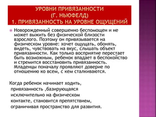  Новорожденный совершенно беспомощен и не
может выжить без физической близости
взрослого. Поэтому он привязывается на
физическом уровне: хочет ощущать, обонять,
видеть, чувствовать на вкус, слышать объект
привязанности. Как только восприятие перестает
быть возможным, ребенок впадает в беспокойство
и стремится восстановить привязанность.
Младенцы поначалу проявляют доверие по
отношению ко всем, с кем сталкиваются.
Когда ребенок начинает ходить,
привязанность ,базирующаяся
исключительно на физическом
контакте, становится препятствием,
ограничивая пространство для развития.
 