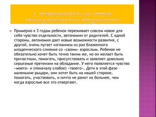  Примерно к 3 годам ребенок переживает совсем новое для
себя чувство отдельности, автономии от родителей. С одной
стороны, автономия дает новые возможности развития, с
другой, очень пугает изгнанием из рая блаженного
младенческого слияния со «своим» взрослым. Ребенок не
обязательно хочет быть точно таким же, но он желает быть
причастным, помогать, присутствовать и заявляет довольно
серьезные претензии на обладание. У него появляется чувство
«моего» и (поначалу слабое) «твоего». Дети в этой фазе –
маленькие рыцари, они хотят быть на нашей стороне,
помогать, участвовать, и ничто не ранит их больнее, чем
когда взрослые все это отвергают.
 