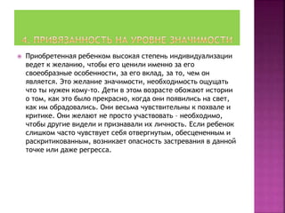  Приобретенная ребенком высокая степень индивидуализации
ведет к желанию, чтобы его ценили именно за его
своеобразные особенности, за его вклад, за то, чем он
является. Это желание значимости, необходимость ощущать
что ты нужен кому-то. Дети в этом возрасте обожают истории
о том, как это было прекрасно, когда они появились на свет,
как им обрадовались. Они весьма чувствительны к похвале и
критике. Они желают не просто участвовать – необходимо,
чтобы другие видели и признавали их личность. Если ребенок
слишком часто чувствует себя отвергнутым, обесцененным и
раскритикованным, возникает опасность застревания в данной
точке или даже регресса.
 