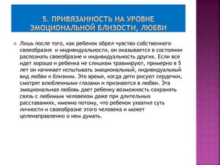  Лишь после того, как ребенок обрел чувство собственного
своеобразия и индивидуальности, он оказывается в состоянии
распознать своеобразие и индивидуальность других. Если все
идет хорошо и ребенка не слишком травмируют, примерно в 5
лет он начинает испытывать эмоциональный, индивидуальный
вид любви к близким. Это время, когда дети рисуют сердечки,
смотрят влюбленными глазами и признаются в любви. Эта
эмоциональная любовь дает ребенку возможность сохранять
связь с любимым человеком даже при длительных
расставаниях, именно потому, что ребенок ухватил суть
личности и своеобразие этого человека и может
целенаправленно о нем думать.
 