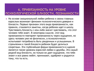  На основе эмоциональной любви ребенка к своим главным
взрослым возникает феномен психологического доверия и
близости. Первые признаки этого вида привязанности, как
правило, становятся заметны, когда ребенок идет в школу.
Чувствовать близость с кем-либо значит чувствовать, что этот
человек тебя знает. В некотором смысле, этот вид
привязанности повторяет привязанность через ощущения, но
здесь человек уже не физически, а психологически
испытывает потребность быть увиденным и услышанным. В
стремлении к такой близости ребенок будет делиться
секретами. Эта глубочайшая форма привязанности в идеале
является также уровнем взрослой любви и дружбы. Это самый
редкий вид близости, но только он дает ощущение, что тебя
знают и все равно любят, принимают, одобряют и радуются
тому, что ты есть.
 