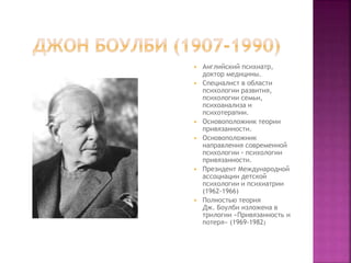  Английский психиатр,
доктор медицины.
 Специалист в области
психологии развития,
психологии семьи,
психоанализа и
психотерапии.
 Основоположник теории
привязанности.
 Основоположник
направления современной
психологии – психологии
привязанности.
 Президент Международной
ассоциации детской
психологии и психиатрии
(1962-1966)
 Полностью теория
Дж. Боулби изложена в
трилогии «Привязанность и
потеря» (1969-1982)
 