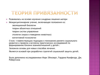  Развивалась на основе изучения синдрома лишения матери
 Междисциплинарное учение, включающее положения из:
эволюционной биологии
теории объектных отношений
теории систем управления
этологии (наука о поведении животных)
когнитивной психологии
Стала «главенствующим подходом к пониманию раннего социального
развития и привела к всплеску практических исследований по
формированию близких взаимоотношений у детей».
Заложила основы для новых способов лечения.
Является основой при разработке стратегий социальной защиты детей.
Была дополнена исследованиями Мэри Эйнсворт, Гордона Ньюфелда, Дж.
Робертсона
 