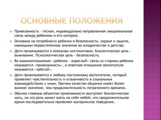  Привязанность – тесная, индивидуально направленная эмоциональная
связь между ребенком и его матерью.
 Основана на потребности ребенка в безопасности, охране и защите,
имеющими первостепенное значение во младенчестве и детстве.
 Дети привязываются к опекунам инстинктивно. Биологическая цель –
выживание. Психологическая цель – безопасность.
 Во взаимоотношениях «ребенок – взрослый» связь со стороны ребенка
называется «привязанность», а ответное отношение воспитателя
называется «заботой».
 Дети привязываются к любому постоянному воспитателю, который
проявляет чувствительность и отзывчивость в социальных
взаимодействиях с ними. Причем качество общения имеет более
важное значение, чем продолжительность потраченного времени.
 Обычно главным объектом привязанности выступает биологическая
мать, но эту роль может взять на себя любой, кто продолжительное
время последовательно проявляет материнское поведение.
 