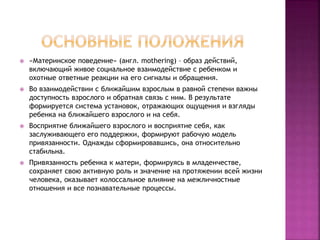  «Материнское поведение» (англ. mothering) – образ действий,
включающий живое социальное взаимодействие с ребенком и
охотные ответные реакции на его сигналы и обращения.
 Во взаимодействии с ближайшим взрослым в равной степени важны
доступность взрослого и обратная связь с ним. В результате
формируется система установок, отражающих ощущения и взгляды
ребенка на ближайшего взрослого и на себя.
 Восприятие ближайшего взрослого и восприятие себя, как
заслуживающего его поддержки, формируют рабочую модель
привязанности. Однажды сформировавшись, она относительно
стабильна.
 Привязанность ребенка к матери, формируясь в младенчестве,
сохраняет свою активную роль и значение на протяжении всей жизни
человека, оказывает колоссальное влияние на межличностные
отношения и все познавательные процессы.
 