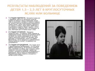  1.стадия протеста. Начинается сразу или
с задержкой. Длится от нескольких часов до
недели или больше. Малыш переживает острое
горе из-за разлуки с матерью и стремится вернуть
ее, пуская в ход свои ограниченные возможности.
Громко плачет, трясет свою кроватку, бросается
из стороны в сторону, жадно ловит любой звук и
всматривается в других людей, надеясь, что его
мать вернется. Отвергает всех, кто ухаживает за
ним, некоторые дети отчаянно льнут к няне.
 2.стадия отчаяния. Поведение
свидетельствует, что ребенок теряет надежду на
возвращение матери. Физические движения менее
активные или совсем прекращаются, он может
подолгу монотонно плакать. Он пассивен, вяло
реагирует на окружающее, ничего не требует.
Впечатление, что он находится в глубокой печали.
Иногда ошибочно считают, что ребенок стал
успокаиваться.
 3.стадия отчуждения. Эту стадию часто
с удовлетворением воспринимают, что состояние
ребенка нормализуется. Он больше не отвергает
нянь, принимает их заботу, еду и игрушки, может
улыбаться и вступать в общение. Однако при
встрече с матерью он проявляет отчужденность и
равнодушие; вместо плача он отворачивается с
безразличным видом. Кажется, он утратил к
матери всякий интерес.
 