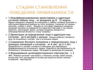  1.Недифференцированная ориентировка и адресация
сигналов любому лицу – от рождения до 8 – 12 недель.
Формы поведения младенца по отношению к любому человеку включают в
себя ориентировочные реакции на этого человека, слежение за глазами,
хватание, улыбку и лепет. «Каждая из этих форм поведения младенца
оказывает влияние на поведение его взрослого партнера и тем самым,
вероятно, увеличивает время, которое младенец находится в
непосредственной близости к этому человеку».
 2.Ориентация на определенное лицо и адресация ему
сигналов – до 6 месяцев и дольше. Эмоции ребенка становятся
ярче по отношению к матери, чем к остальным людям.
 3.Сохранение близкого положения к определенному лицу с
помощью локомоций и сигналов – от 6 мес. до 2-3 лет.
Привязанность к матери становится очевиднее для окружающих.
Дифференцируется отношение к людям, появляется настороженность по
отношению к незнакомым людям. Расширяется репертуар его реакций.
 4.Формирование целекорректируемого партнерства – с 3
лет. Ребенок начинает чувствовать и понимать мотивы своей матери,
вследствие чего закладывается основа для развития более сложных
отношений – партнерства.
 