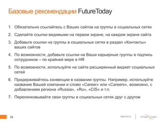13 client.fut.ru
Базовые рекомендации FutureToday
1. Обязательно ссылайтесь с Ваших сайтов на группы в социальных сетях
2. Сделайте ссылки видимыми на первом экране, на каждом экране сайта
3. Добавьте ссылки на группы в социальных сетях в раздел «Контакты»
ваших сайтов
4. По возможности, добавьте ссылки на Ваши карьерные группы в подпись
сотрудников – по крайней мере в HR
5. По возможности, используйте на сайте расширенный виджет социальных
сетей
6. Придерживайтесь конвенции в названии группы. Например, используйте
название Вашей компании и слово «Career» или «Careers», возможно, с
добавлением региона «Russia», «Ru», «CIS» и т.п.
7. Перелинковывайте свои группы в социальных сетях друг с другом
 