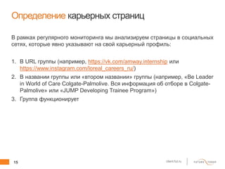 15 client.fut.ru
Определение карьерных страниц
В рамках регулярного мониторинга мы анализируем страницы в социальных
сетях, которые явно указывают на свой карьерный профиль:
1. В URL группы (например, https://vk.com/amway.internship или
https://www.instagram.com/loreal_careers_ru/)
2. В названии группы или «втором названии» группы (например, «Be Leader
in World of Care Colgate-Palmolive. Вся информация об отборе в Colgate-
Palmolive» или «JUMP Developing Trainee Program»)
3. Группа функционирует
 