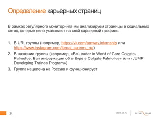 21 client.fut.ru
Определение карьерных страниц
В рамках регулярного мониторинга мы анализируем страницы в социальных
сетях, которые явно указывают на свой карьерный профиль:
1. В URL группы (например, https://vk.com/amway.internship или
https://www.instagram.com/loreal_careers_ru/)
2. В названии группы (например, «Be Leader in World of Care Colgate-
Palmolive. Вся информация об отборе в Colgate-Palmolive» или «JUMP
Developing Trainee Program»)
3. Группа нацелена на Россию и функционирует
 