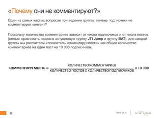 52 client.fut.ru
«Почему они не комментируют?»
Один из самых частых вопросов при ведении группы: почему подписчики не
комментируют контент?
Поскольку количество комментариев зависит от числа подписчиков и от числа постов
(нельзя сравнивать недавно запущенную группу JTI Jump и группу BAT), для каждой
группы мы рассчитали «показатель комментируемости» как общее количество
комментариев на один пост на 10 000 подписчиков.
КОММЕНТИРУЕМОСТЬ =
КОЛИЧЕСТВОКОММЕНТАРИЕВ
КОЛИЧЕСТВОПОСТОВ Х КОЛИЧЕСТВОПОДПИСЧИКОВ
Х 10 000
 