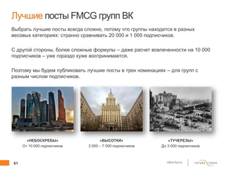 61 client.fut.ru
Лучшие посты FMCG групп ВК
Выбрать лучшие посты всегда сложно, потому что группы находятся в разных
весовых категориях: странно сравнивать 20 000 и 1 000 подписчиков.
С другой стороны, более сложные формулы – даже расчет вовлеченности на 10 000
подписчиков – уже гораздо хуже воспринимается.
Поэтому мы будем публиковать лучшие посты в трех номинациях – для групп с
разным числом подписчиков.
«НЕБОСКРЕБЫ»
От 10 000 подписчиков
«ВЫСОТКИ»
3 000 – 7 000 подписчиков
«ТУЧЕРЕЗЫ»
До 3 000 подписчиков
 