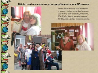 Бібліотечні посиденьки до всеукраїнського дня бібліотеки
Живе бібліотека у селі для тебе,
А з нею – добрі люди, їхні вчинки.
Для тебе, щоб умів ти розуміти,
Що Хліб і Книга на однім столі,
Як Щастя і Добро повинні жити.
 