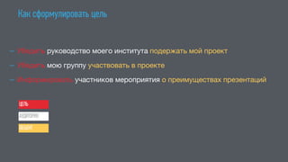 Как сформулировать цель
— Убедить руководство моего института подержать мой проект 

— Убедить мою группу участвовать в проекте

— Информировать участников мероприятия о преимуществах презентаций
ЦЕЛЬ
АУДИТОРИЯ
ОБЪЕКТ
 
