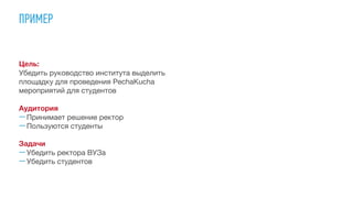 ПРИМЕР
Цель:
Убедить руководство института выделить
площадку для проведения PechaKucha
мероприятий для студентов

Аудитория
—Принимает решение ректор

—Пользуются студенты

Задачи

—Убедить ректора ВУЗа

—Убедить студентов
 