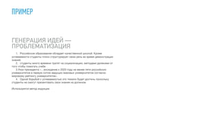 ПРИМЕР
ГЕНЕРАЦИЯ ИДЕЙ —
ПРОБЛЕМАТИЗАЦИЯ
1.	 Российское образование обладает качественной школой. Кроме
успеваемости студенты плохо структурирует свою речь во время демонстрации
знаний.

	 2.	 студенты много времени тратят на социализацию, методами далекими от
того чтобы помогать учебе

	 3.Указ президента «…вхождение к 2020 году не менее пяти российских
университетов в первую сотню ведущих мировых университетов согласно
мировому рейтингу университетов». 

	 4.	 Одной борьбой с успеваемостью это тяжело будет достичь поскольку
студенты не смогут презентовать свои знания на должном 

Используется метод индукции
 