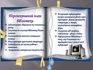 Перспективний план
бібліотеки
 Забезпечувати збереження та поповнення
фонду.
 Залучення до сільської бібліотеки більше
читачів.
 Систематичне вивчення читацького
попиту.
 Популяризація краєзнавчої літератури.
 Індивідуальна та масова робота з
читачами.
 Зміцнювати матеріально-технічну базу.
 Розкривати інформаційні
ресурси книжкового фонду через
традиційні форми пропаганди
літератури, а також
впровадження інноваційних
форм.
 Створення веб-сторінки
«Бібліотека – філія с.Гійче»
 Реформування бібліотеки в
таку, яка б включала як і
традиційні так і сучасні носії
інформації.
а
 