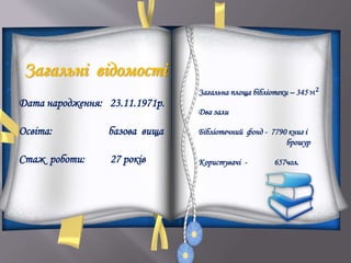 Загальні відомості
Дата народження: 23.11.1971р.
Освіта: базова вища
Стаж роботи: 27 років
Загальна площа бібліотеки – 345 м 𝟐
Два зали
Бібліотечний фонд - 7790 книг і
брошур
Користувачі - 657чол.
 