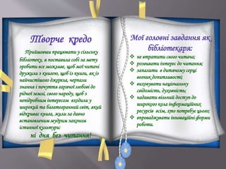 Творче кредо
Прийшовши працювати у сільську
бібліотеку, я поставила собі за мету
зробити все можливе, щоб мої читачі
дружили з книгою, щоб із книги, як із
найчистішого джерела, черпали
знання і почуття гарячої любові до
рідної землі, свого народу, щоб з
непідробним інтересом входили у
широкий та багатогранний світ, який
відкриває книга, жили за давно
встановленим мудрим законом
істинної культури:
ні дня без читання!
Мої головні завдання як
бібліотекаря:
 не втратити свого читача;
 розвивати інтерес до читання;
 запалити в дитячому серці
вогник допитливості;
 виховувати національну
свідомість, духовність;
 надавати вільний доступ до
широкого кола інформаційних
ресурсів всім, хто потребує цього;
 впроваджувати інноваційні форми
роботи.
 