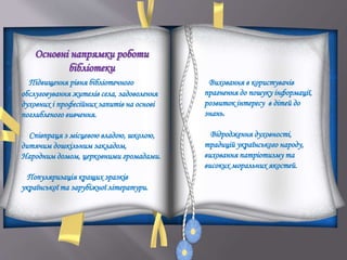 Основні напрямки роботи
бібліотеки
Підвищення рівня бібліотечного
обслуговування жителів села, задоволення
духовних і професійних запитів на основі
поглибленого вивчення.
Співпраця з місцевою владою, школою,
дитячим дошкільним закладом,
Народним домом, церковними громадами.
Популяризація кращих зразків
української та зарубіжної літератури.
Виховання в користувачів
прагнення до пошуку інформації,
розвиток інтересу в дітей до
знань.
Відродження духовності,
традицій українського народу,
виховання патріотизму та
високих моральних якостей.
 