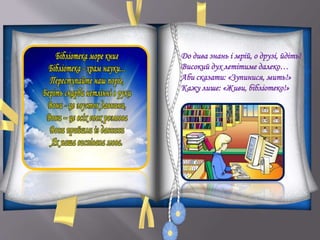 До дива знань і мрій, о друзі, йдіть!
Високий дух летітиме далеко…
Аби сказати: «Зупинися, мить!»
Кажу лише: «Живи, бібліотеко!»
 