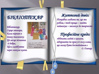 БІБЛІОТЕКАР
Бібліотекар.
Серце завмира,
Коли пірнаю в
тишу таємничу.
Це місце пізнання
й добра,
Що в майбуття
через минуле кличе.
Життєвий девіз:
Потрібно любити те, що ти
робиш, і тоді праця – навіть
найважча – звеличує до творчості.
Професійне кредо:
«Ріднити людей з книгою,
відкривати їм красу й силу слова,
що може бути достойнішим.»
О. Гончар
 