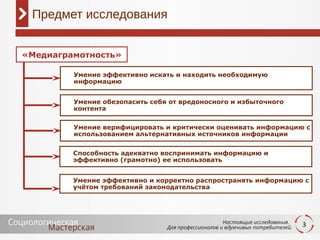3
Предмет исследования
Умение эффективно искать и находить необходимую
информацию
Умение обезопасить себя от вредоносного и избыточного
контента
Умение верифицировать и критически оценивать информацию с
использованием альтернативных источников информации
Умение эффективно и корректно распространять информацию с
учётом требований законодательства
«Медиаграмотность»
Способность адекватно воспринимать информацию и
эффективно (грамотно) ее использовать
 