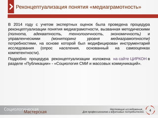 4
В 2014 году с учетом экспертных оценок была проведена процедура
реконцептуализации понятия медиаграмотности, вызванная методическими
(полнота, адекватность, технологичность, экономичность) и
управленческими (мониторинг уровня медиаграмотности)
потребностями, на основе которой был модифицирован инструментарий
исследования (опрос населения, основанный на самооценках
компетентности).
Подробно процедура реконцептуализации изложена на сайте ЦИРКОН в
разделе «Публикации» - «Социология СМИ и массовых коммуникаций».
Реконцептуализация понятия «медиаграмотность»
 