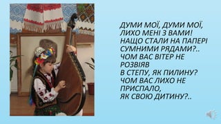 ДУМИ МОЇ, ДУМИ МОЇ,
ЛИХО МЕНІ З ВАМИ!
НАЩО СТАЛИ НА ПАПЕРІ
СУМНИМИ РЯДАМИ?..
ЧОМ ВАС ВІТЕР НЕ
РОЗВІЯВ
В СТЕПУ, ЯК ПИЛИНУ?
ЧОМ ВАС ЛИХО НЕ
ПРИСПАЛО,
ЯК СВОЮ ДИТИНУ?..
 