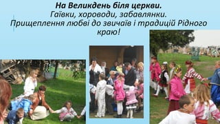 На Великдень біля церкви.
Гаївки, хороводи, забавлянки.
Прищеплення любві до звичаїв і традицій Рідного
краю!
 