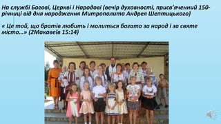 На службі Богові, Церкві і Народові (вечір духовності, присв’яченний 150-
річниці від дня народження Митрополита Андрея Шептицького)
« Це той, що братів любить і молиться багато за народ і за святе
місто…» (2Макавеїв 15:14)
 