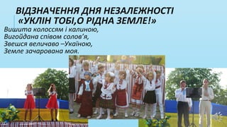 ВІДЗНАЧЕННЯ ДНЯ НЕЗАЛЕЖНОСТІ
«УКЛІН ТОБІ,О РІДНА ЗЕМЛЕ!»
Вишита колоссям і калиною,
Вигойдана співом солов’я,
Звешся величаво –Укаїною,
Земле зачарована моя.
 