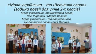 «Мова українська – то Шевченка слово»
(година поезії для учнів 2-х класів)
Мова українська- то Шевченка слово,
Лесі Українки і Марка Вовчка.
Мова українська – то дарунок Бога,
Це барвисте слово генія Франка.
 