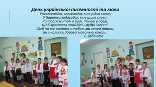 День української писемності та мови
Розвеселяйся, звеселяйся, моя рідна мова,
У барвінки зодягайся, моє щире слово.
Колосися житом в полі, піснею в оселі,
Щоб зростали наші діти мудрі і веселі.
Щоб на все життя з тобою ми запам’ятали,
Як з колиски дорогої мовоньку кохали.
Л.Забашта
 