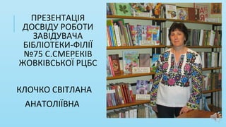 ПРЕЗЕНТАЦІЯ
ДОСВІДУ РОБОТИ
ЗАВІДУВАЧА
БІБЛІОТЕКИ-ФІЛІЇ
№75 С.СМЕРЕКІВ
ЖОВКІВСЬКОЇ РЦБС
КЛОЧКО СВІТЛАНА
АНАТОЛІЇВНА
 