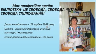 Дата народження – 29 грудня 1967 року
Освіта - Львівське державне училище
культури і мистецтва
Стаж роботи бібліотекарем – 30 років
Моє професійне кредо:
БІБЛІОТЕКА- ЦЕ СВОБОДА, СВОБОДА ЧИТАННЯ,
СВОБОДА СПІЛКУВАННЯ!
 