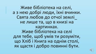 Живе бібліотека на селі,
а з нею добрі люди, їхні вчинки.
Свята любов до отчої землі_
не лише та, що в книзі на
картинках.
Живе бібліотека на селі
для тебе, щоб умів ти розуміти,
що Хліб і Книга на однім столі,
як щастя і добро повинні бути.
 