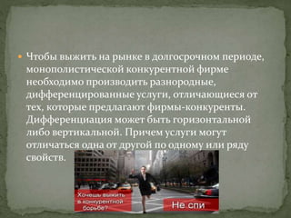  Чтобы выжить на рынке в долгосрочном периоде,
монополистической конкурентной фирме
необходимо производить разнородные,
дифференцированные услуги, отличающиеся от
тех, которые предлагают фирмы-конкуренты.
Дифференциация может быть горизонтальной
либо вертикальной. Причем услуги могут
отличаться одна от другой по одному или ряду
свойств.
 