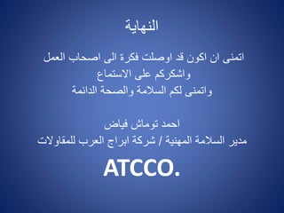 ‫النهاية‬
‫العمل‬ ‫اصحاب‬ ‫الى‬ ‫فكرة‬ ‫اوصلت‬ ‫قد‬ ‫اكون‬ ‫ان‬ ‫اتمنى‬
‫االستماع‬ ‫على‬ ‫واشكركم‬
‫الدائمة‬ ‫والصحة‬ ‫السالمة‬ ‫لكم‬ ‫واتمنى‬
‫فياض‬ ‫توماش‬ ‫احمد‬
‫المهنية‬ ‫السالمة‬ ‫مدير‬/‫للمقاوالت‬ ‫العرب‬ ‫ابراج‬ ‫شركة‬
ATCCO.
 