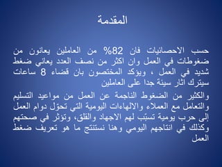 ‫المقدمة‬
‫حسب‬‫االحصائيات‬‫فان‬82%‫من‬‫العاملين‬‫يعانون‬‫من‬
‫ضغوطات‬‫في‬‫العمل‬‫وان‬‫اكثر‬‫من‬‫نصف‬‫العدد‬‫يعاني‬‫ضغط‬
‫شديد‬‫في‬‫العمل‬،‫ويؤكد‬‫المختصون‬‫بان‬‫قضاء‬8‫ساعات‬
‫سيترك‬‫اثار‬‫سيئة‬‫جدا‬‫على‬‫العاملين‬
‫والكثير‬‫من‬‫الضغوط‬‫الناجمة‬‫عن‬‫العمل‬‫من‬‫مواعيد‬‫التسلي‬‫م‬
‫والتعامل‬‫مع‬‫العمالء‬‫وااللهاءات‬‫اليومية‬‫التي‬‫ل‬ ّ‫تحو‬‫دوام‬‫ا‬‫لعمل‬
‫إلى‬‫حرب‬‫يومية‬‫ّب‬‫ب‬‫تس‬‫لهم‬‫االجهاد‬،‫والقلق‬‫وتؤثر‬‫في‬‫ص‬‫حتهم‬
‫وكذلك‬‫في‬‫انتاجهم‬‫اليومي‬‫وهنا‬‫نستنتج‬‫ما‬‫هو‬‫تعريف‬‫ض‬‫غط‬
‫العمل‬
 