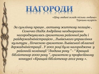 «Ціну людині складе тільки людина»
Турецька мудрість
За сумлінну працю , активну життєву позицію ,
Семочко Надія Андріївна неодноразово
нагороджувалась грамотами районної ради і
райдержадміністрацією , Львівського управління
культури , Почесною грамотою Львівської обласної
держадміністрації . У 2001 році була нагороджена у
районній номінації “Людина року ” - “ Кращий
бібліотекар 2000 року ”, грамотою у професійному
конкурсі «Кращий бібліотекар 2012 року ».
 