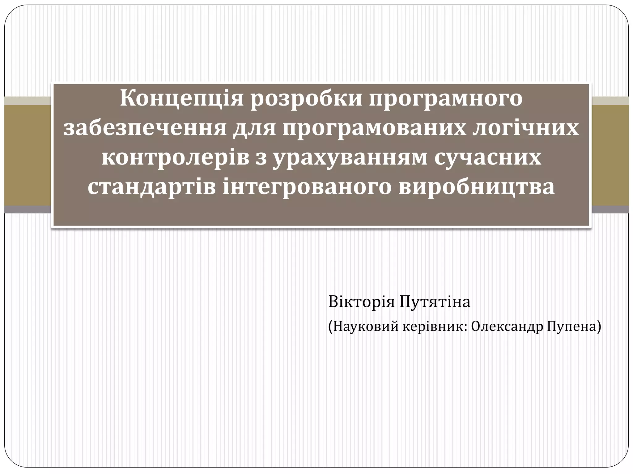 Вікторія Путятіна
(Науковий керівник: Олександр Пупена)
Концепція розробки програмного
забезпечення для програмованих логічних
контролерів з урахуванням сучасних
стандартів інтегрованого виробництва
 