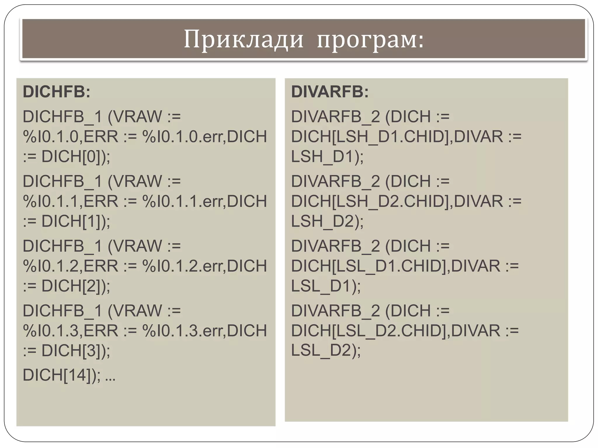 Приклади програм:
DICHFB:
DICHFB_1 (VRAW :=
%I0.1.0,ERR := %I0.1.0.err,DICH
:= DICH[0]);
DICHFB_1 (VRAW :=
%I0.1.1,ERR := %I0.1.1.err,DICH
:= DICH[1]);
DICHFB_1 (VRAW :=
%I0.1.2,ERR := %I0.1.2.err,DICH
:= DICH[2]);
DICHFB_1 (VRAW :=
%I0.1.3,ERR := %I0.1.3.err,DICH
:= DICH[3]);
DICH[14]); …
DIVARFB:
DIVARFB_2 (DICH :=
DICH[LSH_D1.CHID],DIVAR :=
LSH_D1);
DIVARFB_2 (DICH :=
DICH[LSH_D2.CHID],DIVAR :=
LSH_D2);
DIVARFB_2 (DICH :=
DICH[LSL_D1.CHID],DIVAR :=
LSL_D1);
DIVARFB_2 (DICH :=
DICH[LSL_D2.CHID],DIVAR :=
LSL_D2);
 
