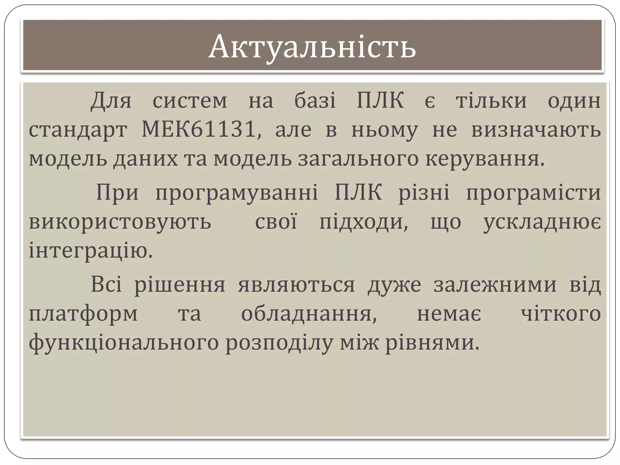 Актуальність
Для систем на базі ПЛК є тільки один
стандарт МЕК61131, але в ньому не визначають
модель даних та модель загального керування.
При програмуванні ПЛК різні програмісти
використовують свої підходи, що ускладнює
інтеграцію.
Всі рішення являються дуже залежними від
платформ та обладнання, немає чіткого
функціонального розподілу між рівнями.
 