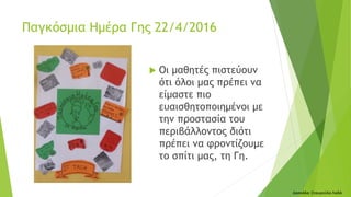  Οι μαθητές πιστεύουν
ότι όλοι μας πρέπει να
είμαστε πιο
ευαισθητοποιημένοι με
την προστασία του
περιβάλλοντος διότι
πρέπει να φροντίζουμε
το σπίτι μας, τη Γη.
Δασκάλα: Σταυρούλα Λαδά
Παγκόσμια Ημέρα Γης 22/4/2016
 