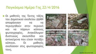  Οι μαθητές της Έκτης τάξης
του Δημοτικού σχολείου ΔΔΜΝ
αποφάσισαν να να
περιηγηθούν στην περιοχή
και να πάρουν κάποιες
φωτογραφίες. Ανακάλυψαν
δυστυχώς σκουπίδια και
αντικείμενα που είχαν πετάξει
κάποιοι. Οι μαθητές
σχολίασαν στις φωτογραφίες
τους.
Δασκάλα: Σταυρούλα Λαδά
Παγκόσμια Ημέρα Γης 22/4/2016
 