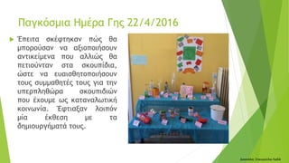  Έπειτα σκέφτηκαν πώς θα
μπορούσαν να αξιοποιήσουν
αντικείμενα που αλλιώς θα
πετιούνταν στα σκουπίδια,
ώστε να ευαισθητοποιήσουν
τους συμμαθητές τους για την
υπερπληθώρα σκουπιδιών
που έχουμε ως καταναλωτική
κοινωνία. Έφτιαξαν λοιπόν
μία έκθεση με τα
δημιουργήματά τους.
Δασκάλα: Σταυρούλα Λαδά
Παγκόσμια Ημέρα Γης 22/4/2016
 